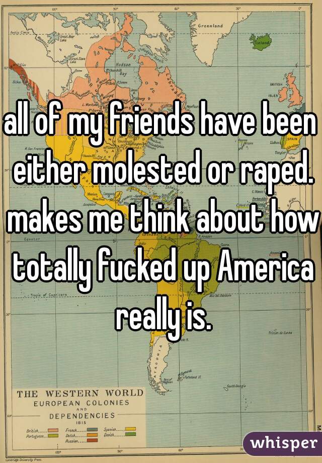 all of my friends have been either molested or raped. makes me think about how totally fucked up America really is.