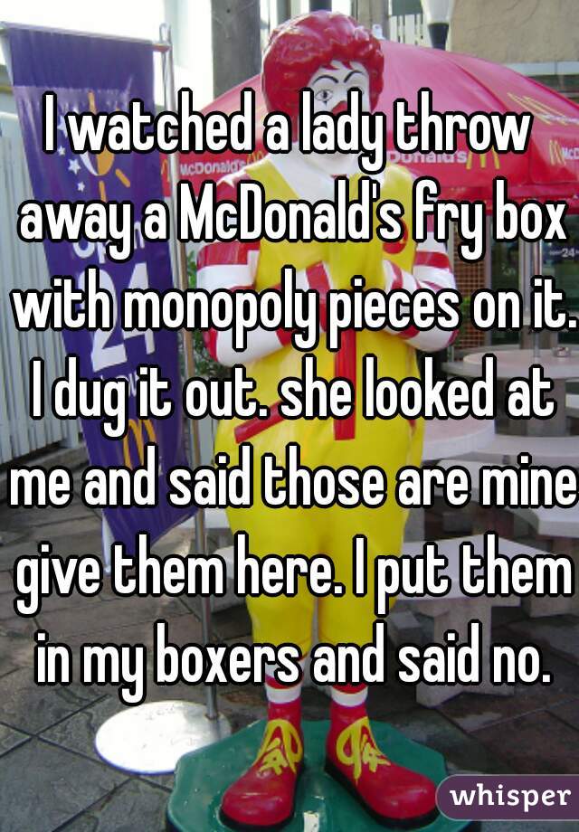 I watched a lady throw away a McDonald's fry box with monopoly pieces on it. I dug it out. she looked at me and said those are mine give them here. I put them in my boxers and said no.