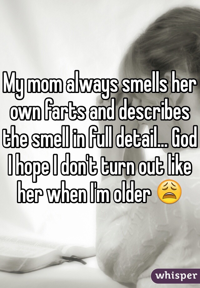 My mom always smells her own farts and describes the smell in full detail... God I hope I don't turn out like her when I'm older 😩