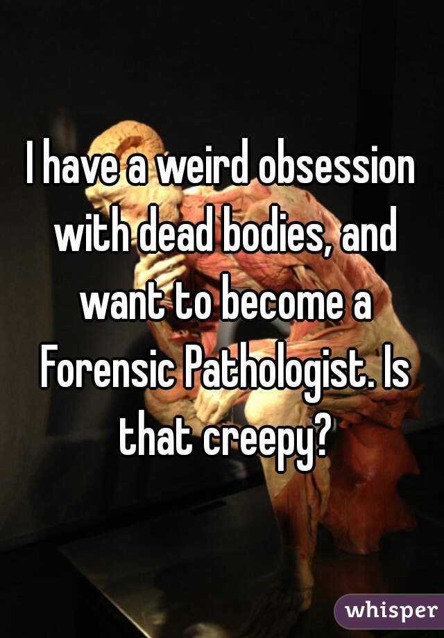 I have a weird obsession with dead bodies, and want to become a Forensic Pathologist. Is that creepy?