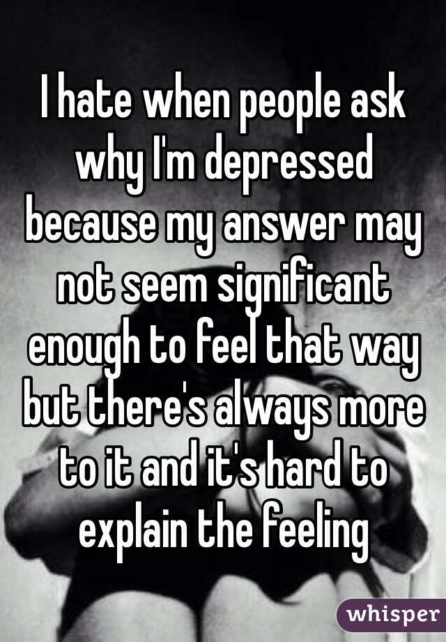 I hate when people ask why I'm depressed because my answer may not seem significant enough to feel that way but there's always more to it and it's hard to explain the feeling