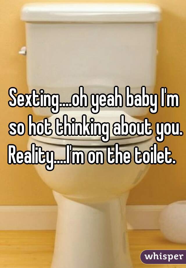 Sexting....oh yeah baby I'm so hot thinking about you.
Reality....I'm on the toilet. 