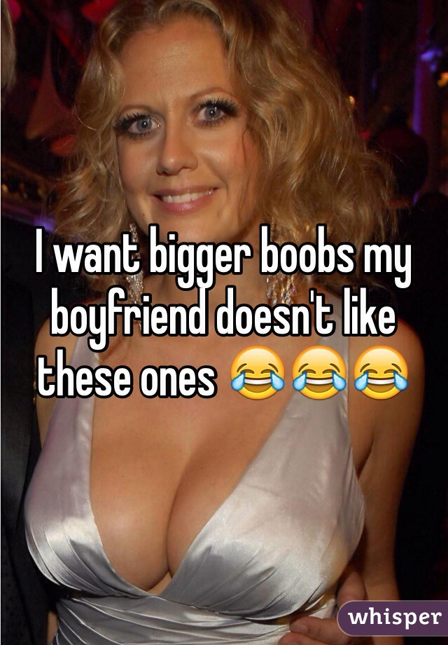 I want bigger boobs my boyfriend doesn't like these ones 😂😂😂