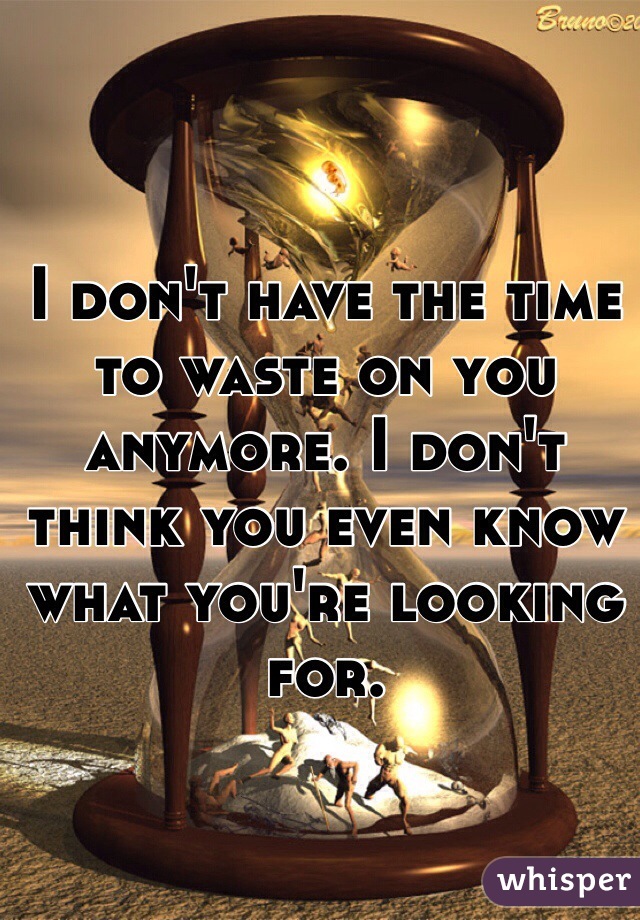 I don't have the time to waste on you anymore. I don't think you even know what you're looking for.