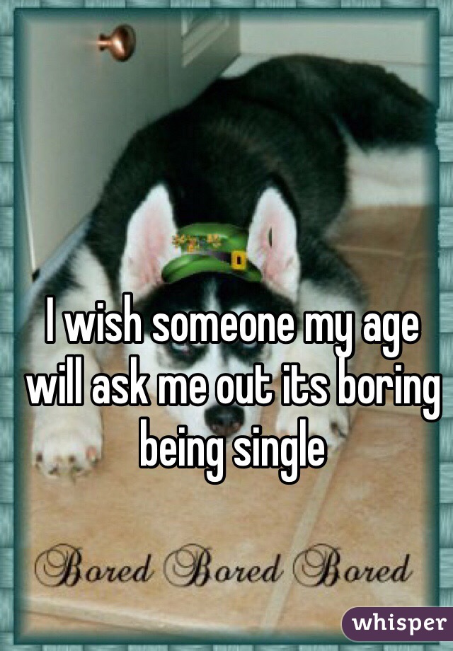 I wish someone my age will ask me out its boring being single 