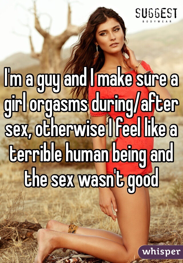 I'm a guy and I make sure a girl orgasms during/after sex, otherwise I feel like a terrible human being and the sex wasn't good