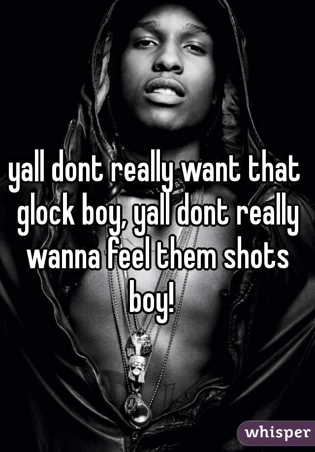 yall dont really want that glock boy, yall dont really wanna feel them shots boy!  