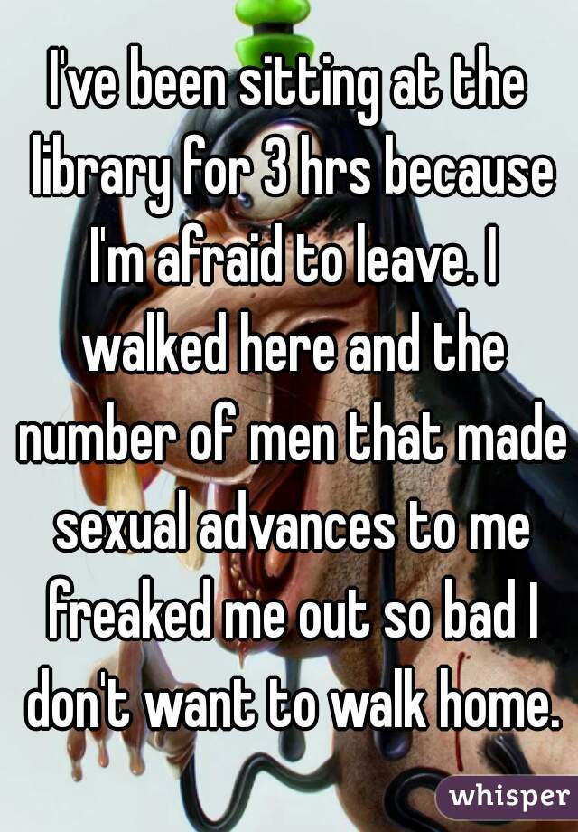 I've been sitting at the library for 3 hrs because I'm afraid to leave. I walked here and the number of men that made sexual advances to me freaked me out so bad I don't want to walk home.