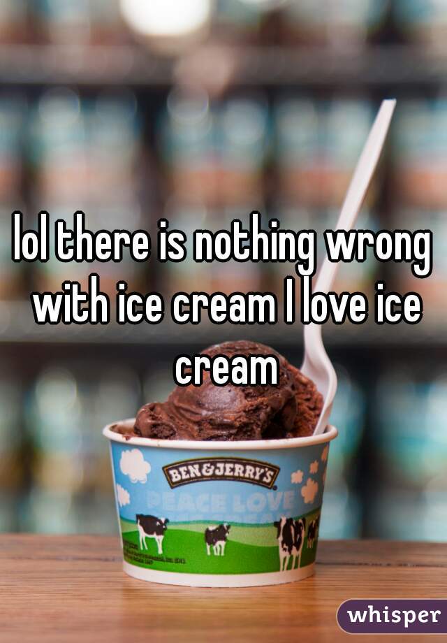 lol there is nothing wrong with ice cream I love ice cream