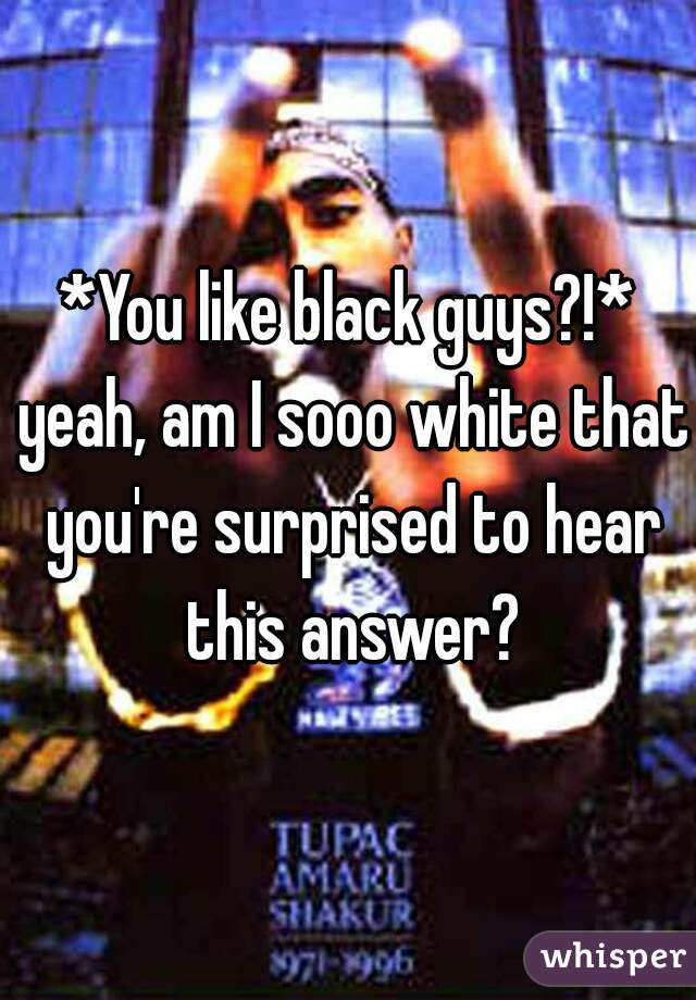*You like black guys?!* yeah, am I sooo white that you're surprised to hear this answer?