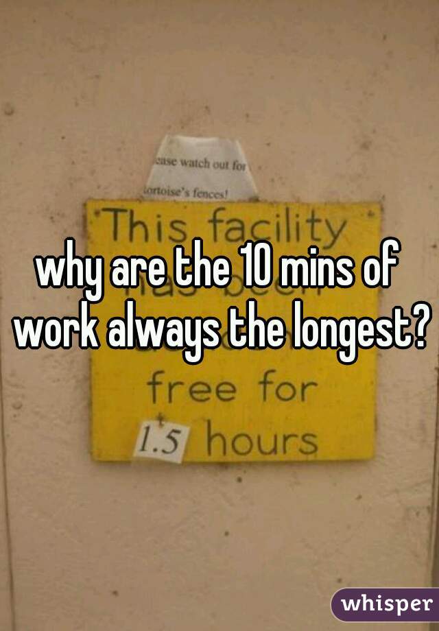 why are the 10 mins of work always the longest?