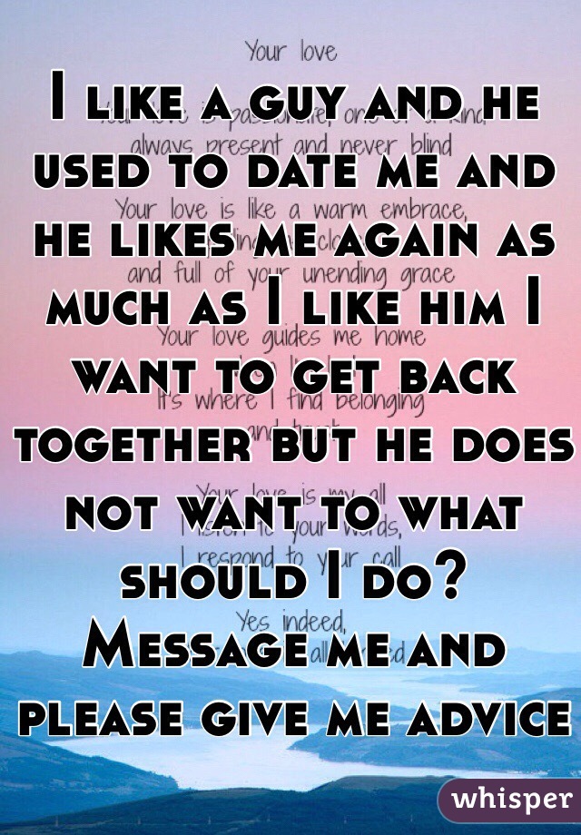 I like a guy and he used to date me and he likes me again as much as I like him I want to get back together but he does not want to what should I do? Message me and please give me advice
