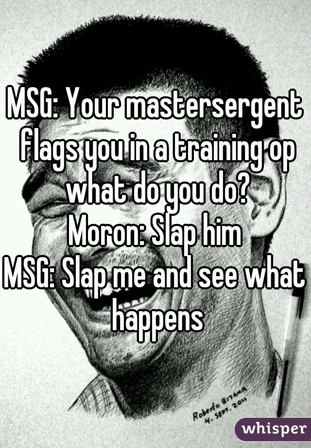 MSG: Your mastersergent flags you in a training op what do you do?
Moron: Slap him
MSG: Slap me and see what happens