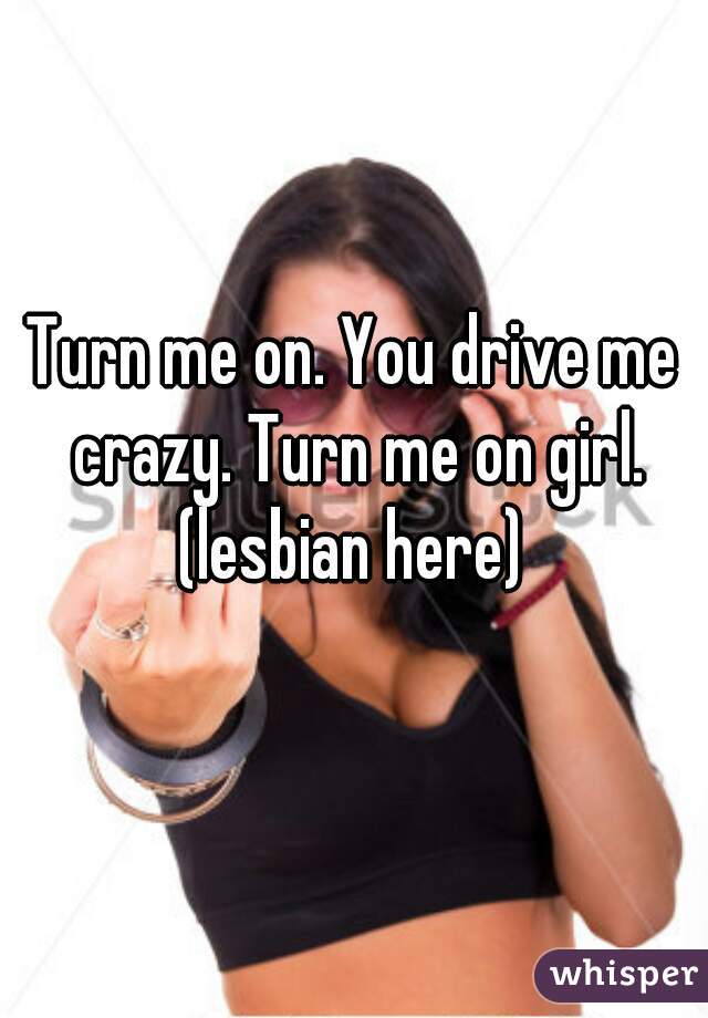 Turn me on. You drive me crazy. Turn me on girl. (lesbian here) 