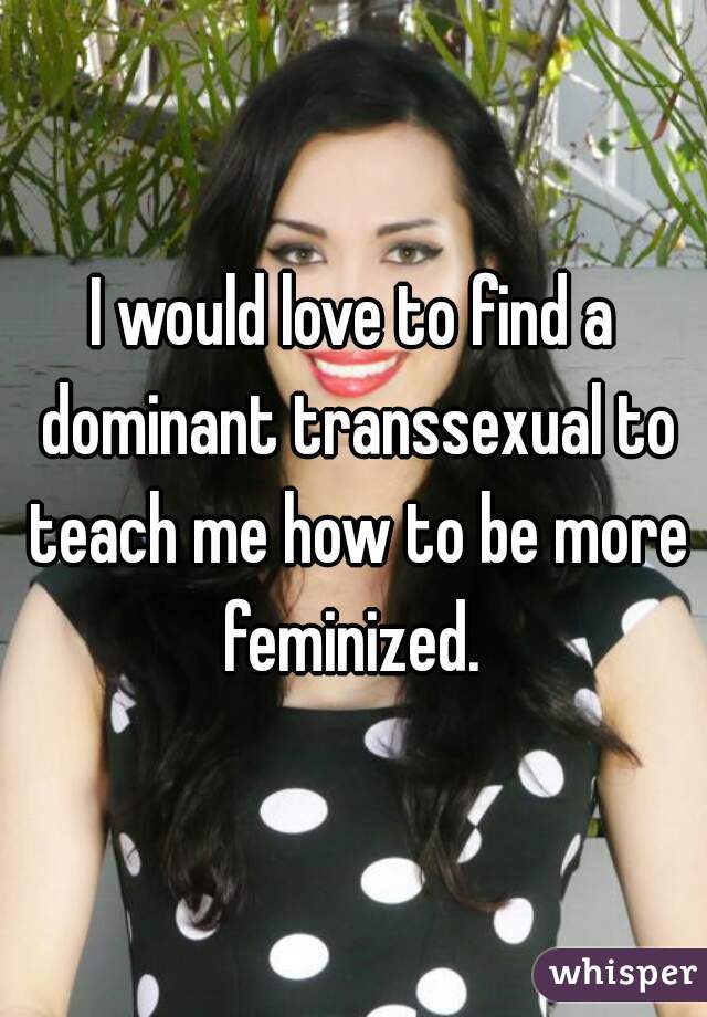 I would love to find a dominant transsexual to teach me how to be more feminized. 