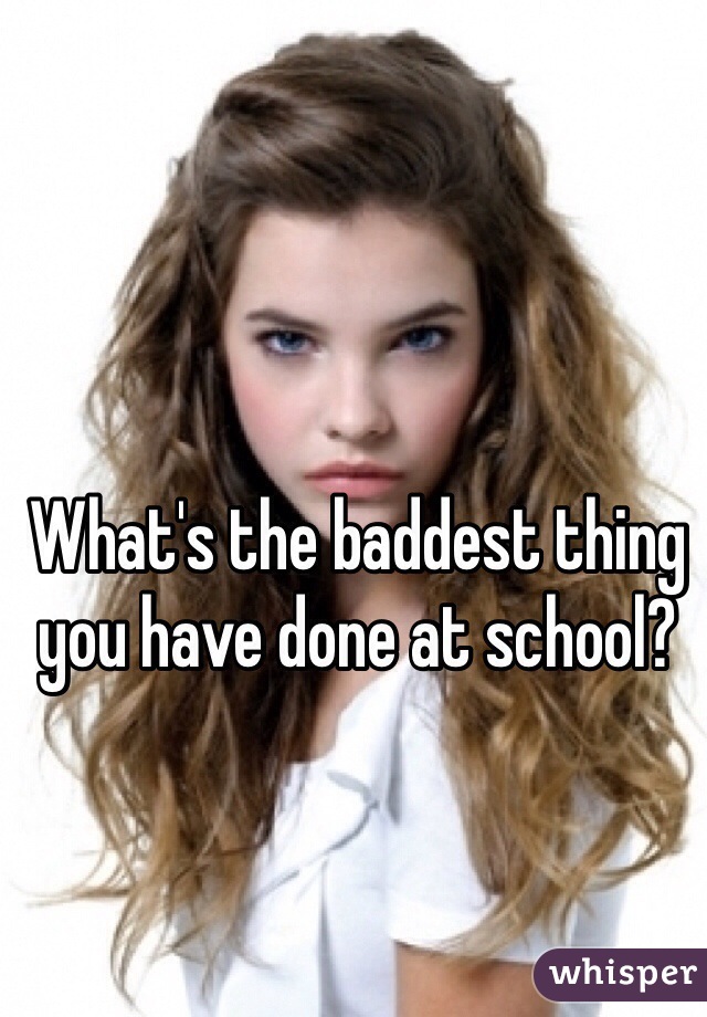 What's the baddest thing you have done at school?
