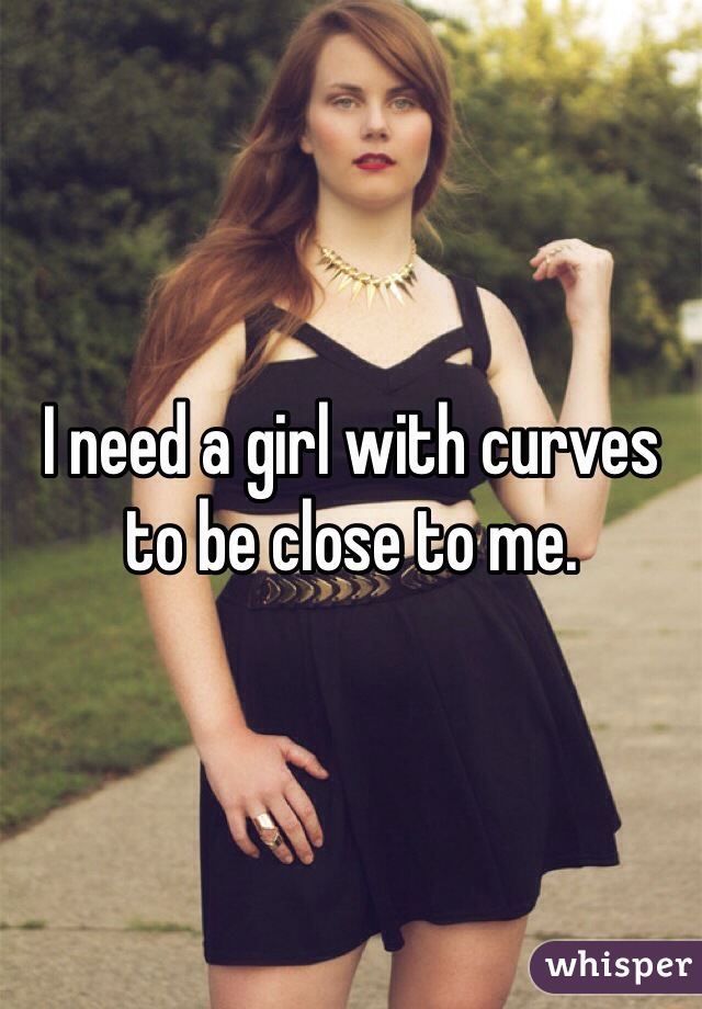 I need a girl with curves to be close to me.