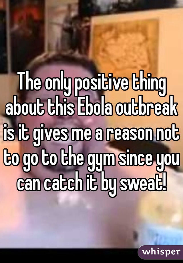 The only positive thing about this Ebola outbreak is it gives me a reason not to go to the gym since you can catch it by sweat!