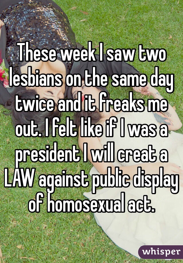 These week I saw two lesbians on the same day twice and it freaks me out. I felt like if I was a president I will creat a LAW against public display of homosexual act.