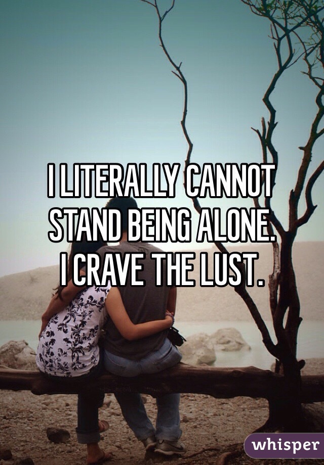 I LITERALLY CANNOT 
STAND BEING ALONE. 
I CRAVE THE LUST.