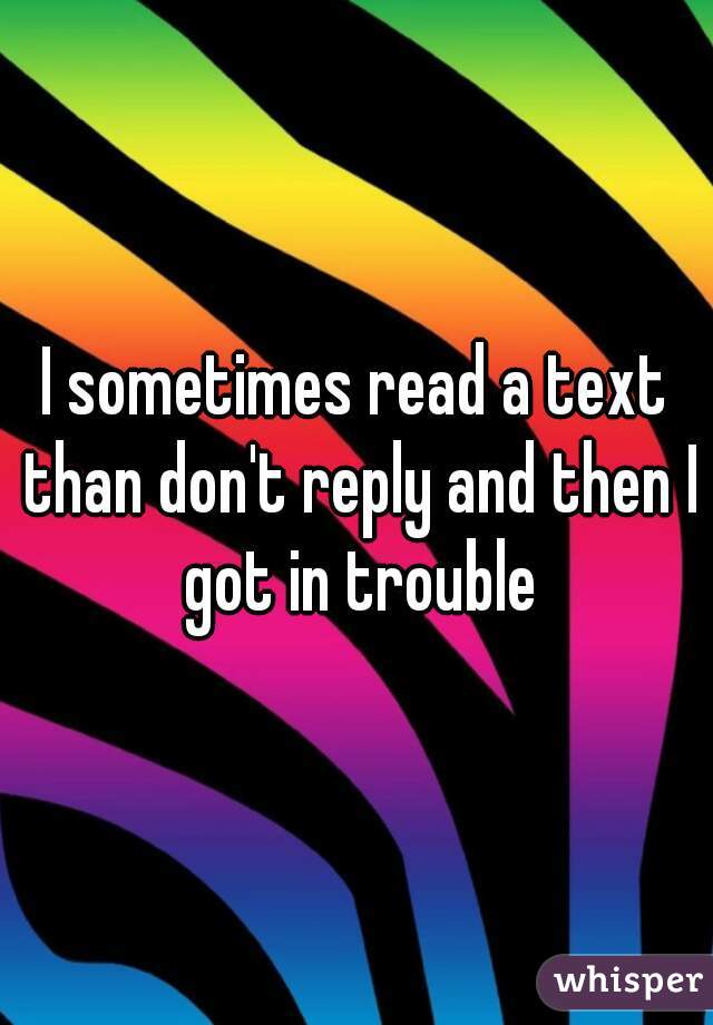I sometimes read a text than don't reply and then I got in trouble