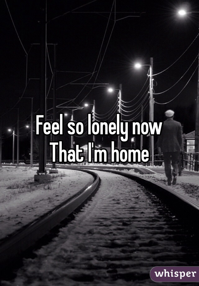 Feel so lonely now 
That I'm home 