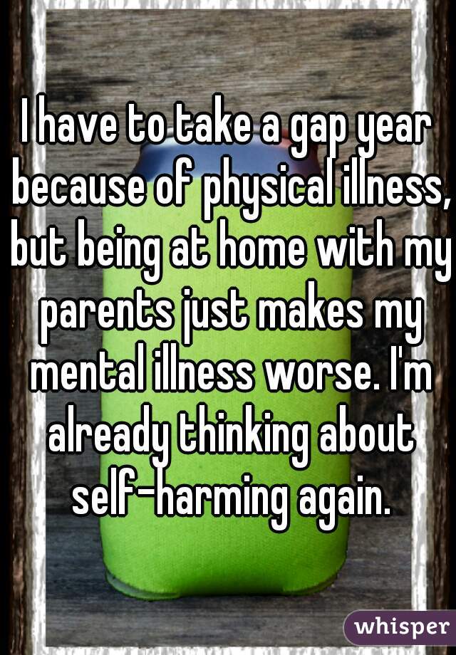 I have to take a gap year because of physical illness, but being at home with my parents just makes my mental illness worse. I'm already thinking about self-harming again.