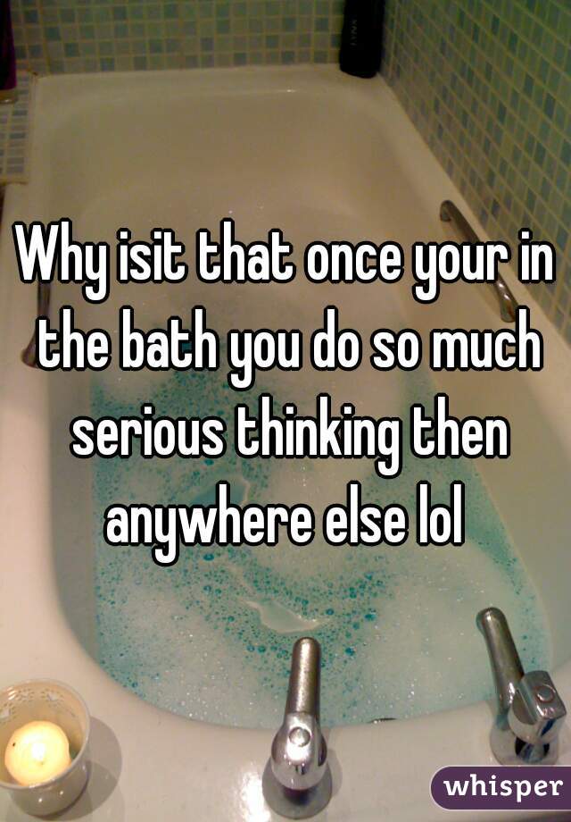Why isit that once your in the bath you do so much serious thinking then anywhere else lol 