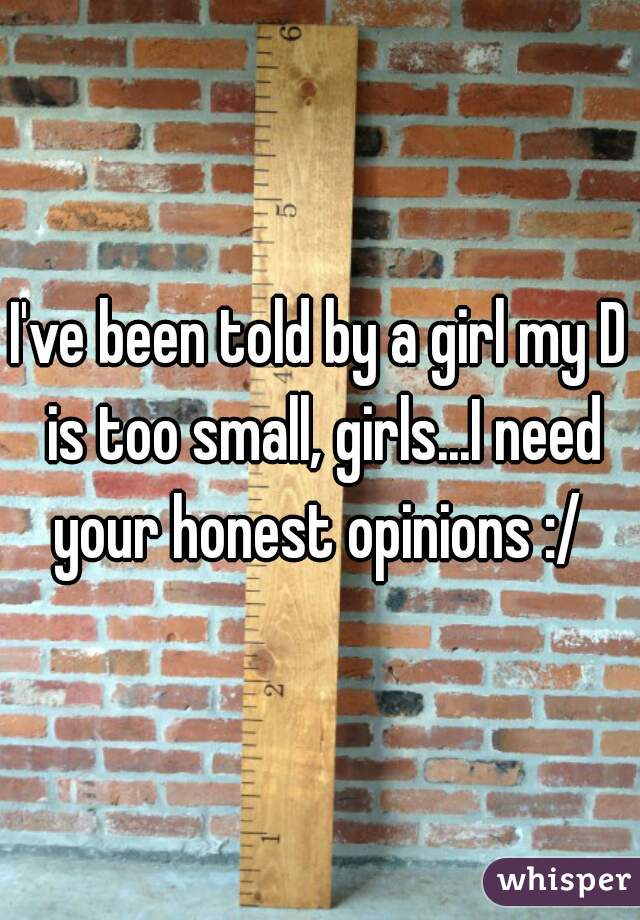 I've been told by a girl my D is too small, girls...I need your honest opinions :/ 