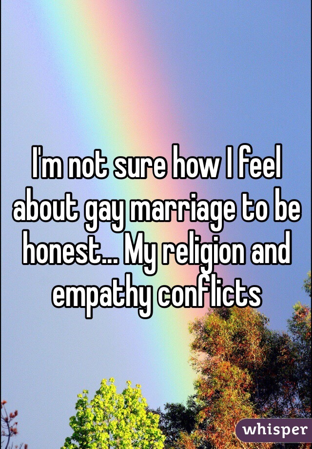 I'm not sure how I feel about gay marriage to be honest... My religion and empathy conflicts 