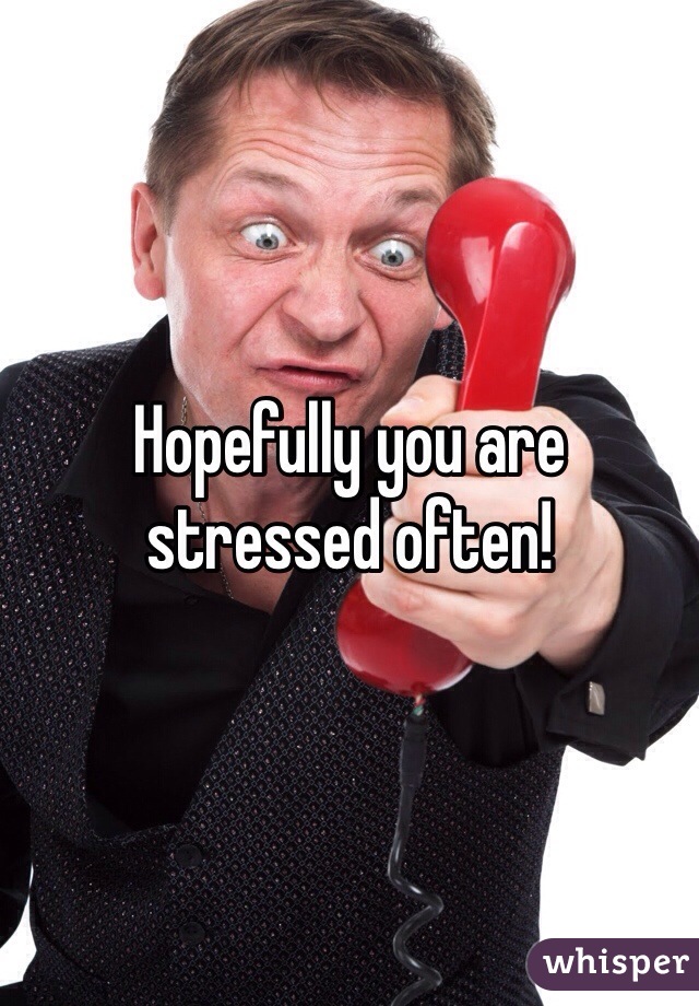 Hopefully you are stressed often!