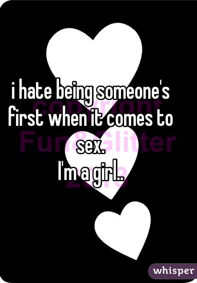 i hate being someone's first when it comes to sex. 
I'm a girl..