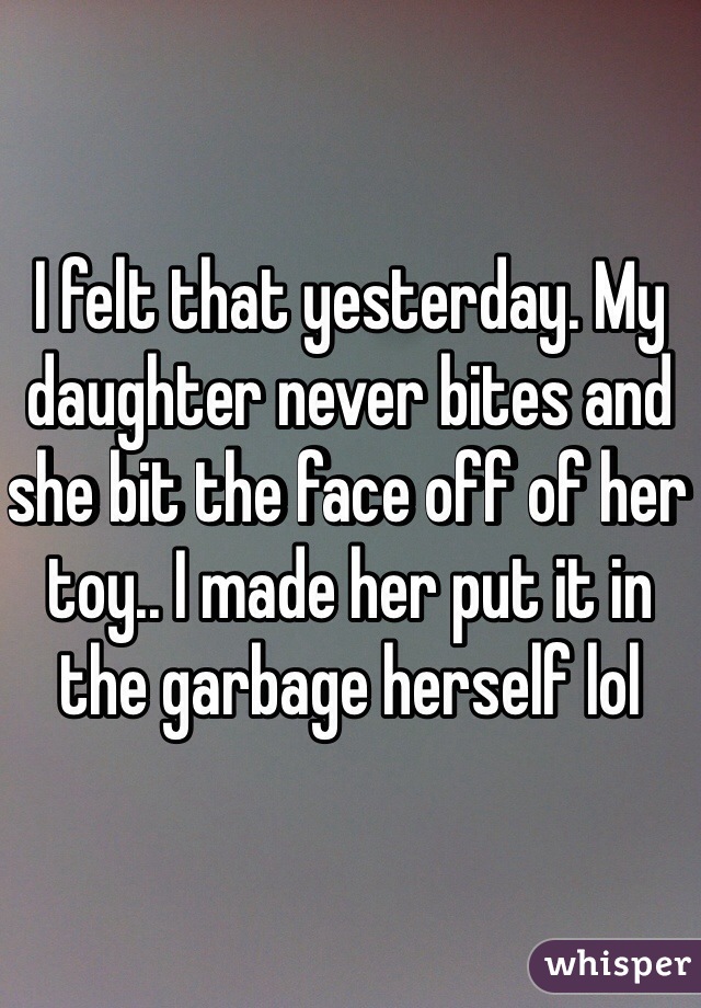 I felt that yesterday. My daughter never bites and she bit the face off of her toy.. I made her put it in the garbage herself lol