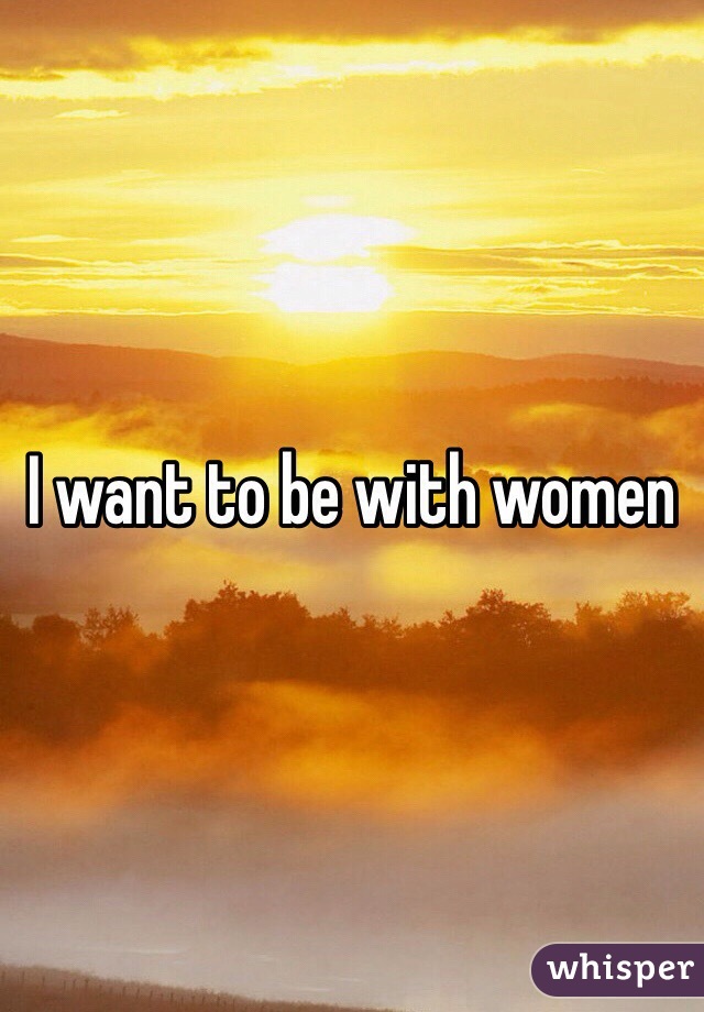 I want to be with women 