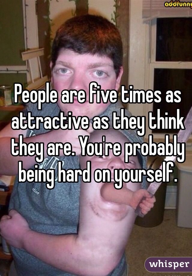 People are five times as attractive as they think they are. You're probably being hard on yourself.
