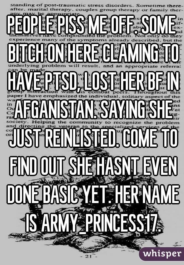 PEOPLE PISS ME OFF. SOME BITCH ON HERE CLAMING TO HAVE PTSD, LOST HER BF IN AFGANISTAN. SAYING SHE JUST REINLISTED. COME TO FIND OUT SHE HASNT EVEN DONE BASIC YET. HER NAME IS ARMY_PRINCESS17.