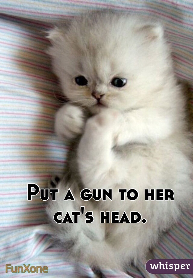 Put a gun to her cat's head. 