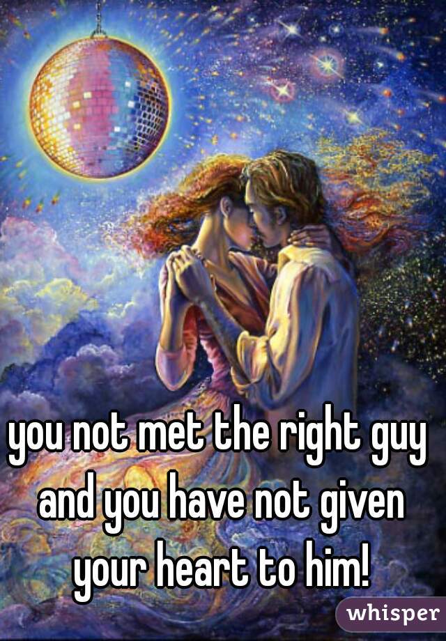 you not met the right guy and you have not given your heart to him!