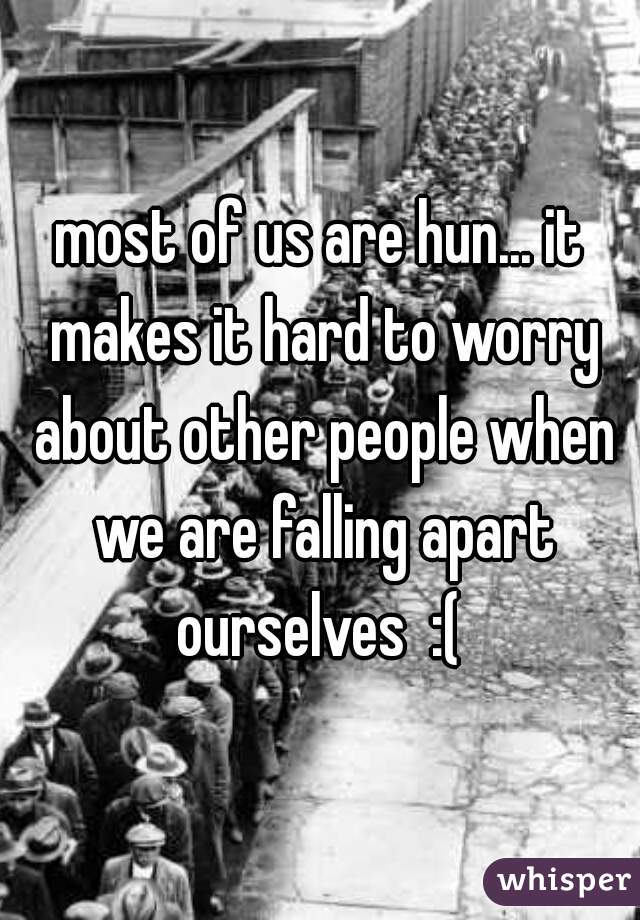most of us are hun... it makes it hard to worry about other people when we are falling apart ourselves  :( 