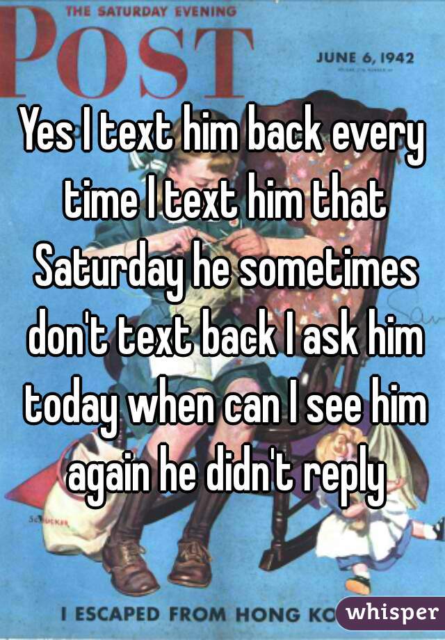 Yes I text him back every time I text him that Saturday he sometimes don't text back I ask him today when can I see him again he didn't reply