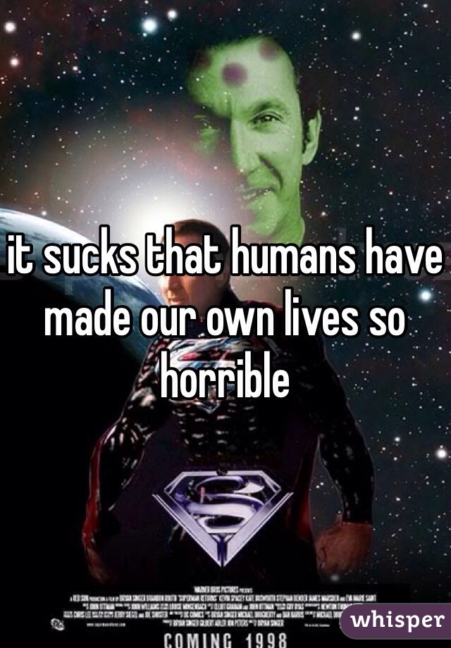 it sucks that humans have made our own lives so horrible 