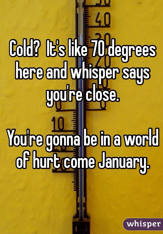 Cold?  It's like 70 degrees here and whisper says you're close. 

You're gonna be in a world of hurt come January. 