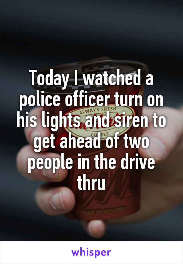 Today I watched a police officer turn on his lights and siren to get ahead of two people in the drive thru