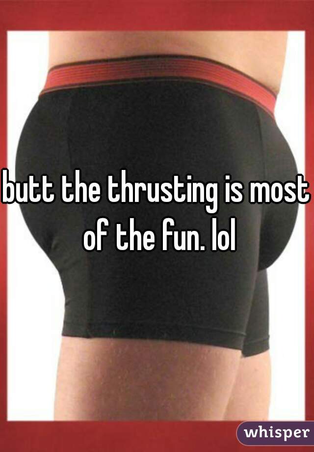 butt the thrusting is most of the fun. lol