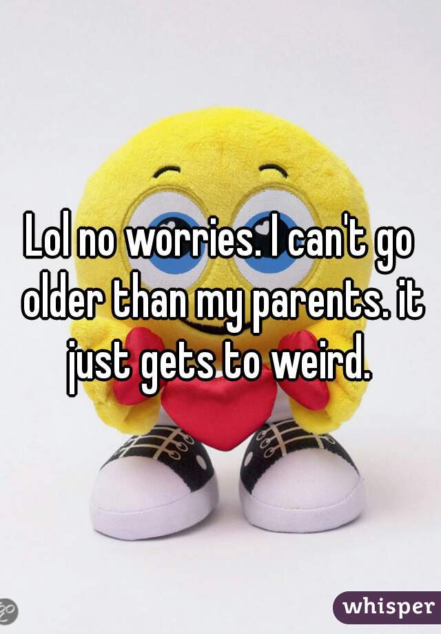 Lol no worries. I can't go older than my parents. it just gets to weird. 