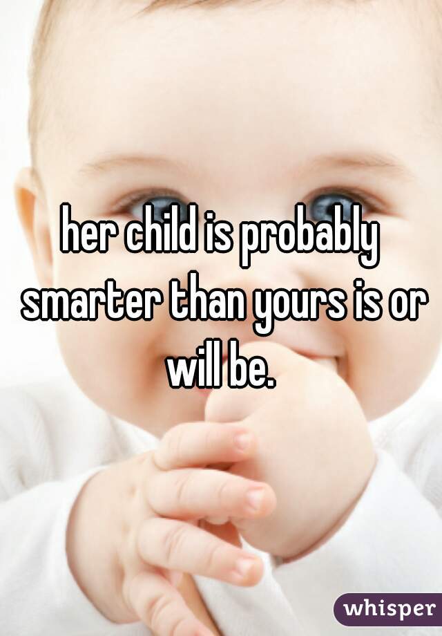 her child is probably smarter than yours is or will be. 