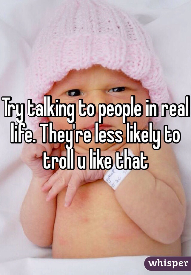 Try talking to people in real life. They're less likely to troll u like that