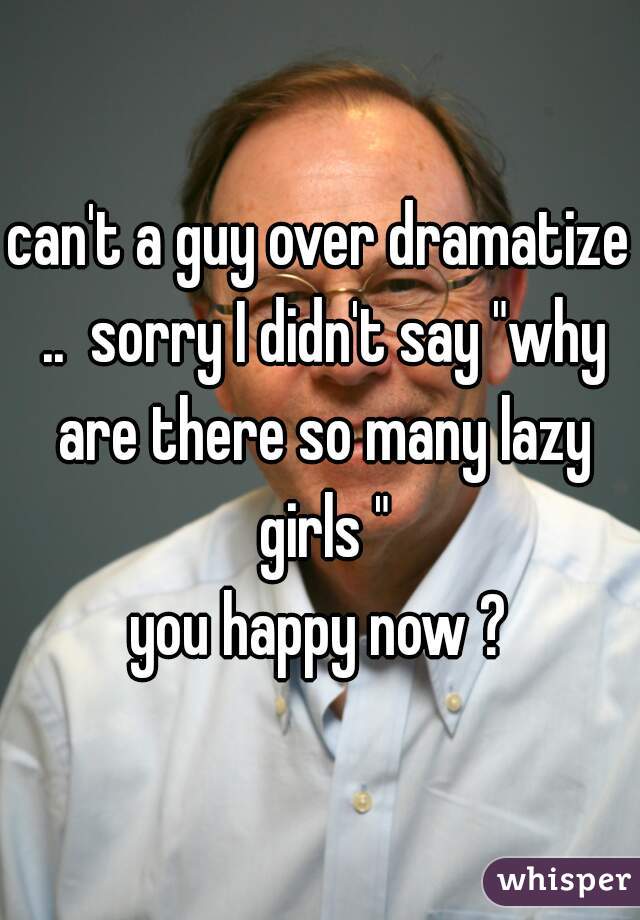 can't a guy over dramatize ..  sorry I didn't say "why are there so many lazy girls "
you happy now ?
