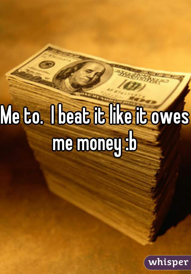 Me to.  I beat it like it owes me money :b 