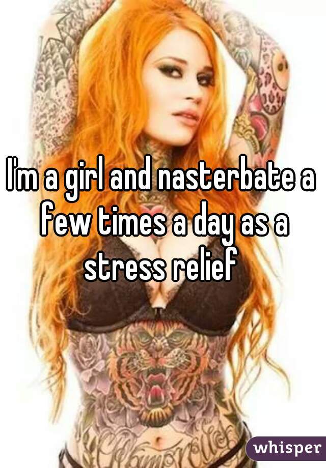 I'm a girl and nasterbate a few times a day as a stress relief 